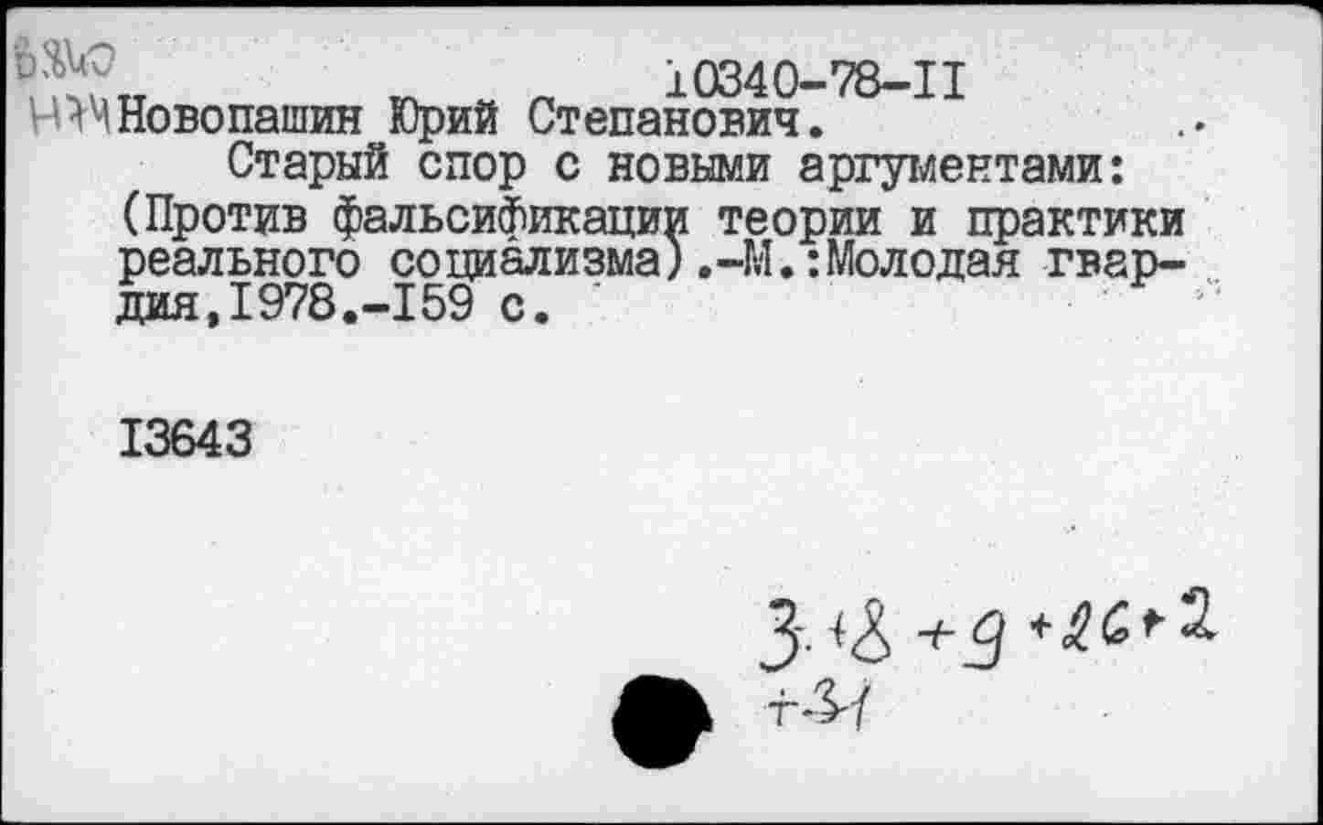 ﻿10340-78-11 Н^МНовопашин Юрий Степанович.
Старый спор с новыми аргументами: (Против фальсификации теории и практики реального социализма).-М.:Молодая гвардия,1978.-159 с.	'•
13643